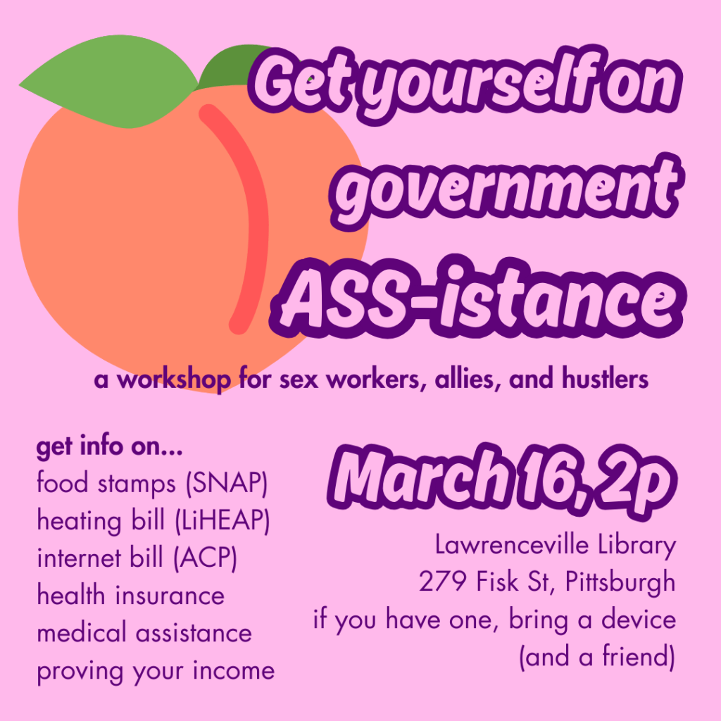 Get yourself on government ASS-istance. A hands-on workshop for sex workers, allies, and hustlers. March 16, 2p at Lawrenceville Library, 279 Fisk St, Pittsburgh. If you have one, bring a device and a friend. get info on food stamps (SNAP), heating bill (LiHEAP), internet bill (ACP), health insurance, medical assistance, and proving your income