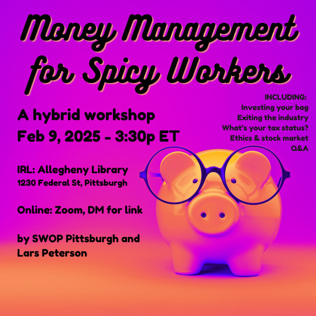 Money Management for Spicy Workers Feb 9, 2025, 3:30p. A hybrid workshop. In-Person: Allegheny Library Meeting Room, 1230 Federal Street, Pittsburgh. Hybrid: Zoom, message for link. Presented by SWOP Pittsburgh & Lars Peterson. Some topics we'll cover:  -Investing your bag -Exiting the industry -What's your tax status? -Ethics & the stock market -Q&A 